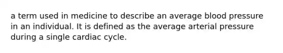 a term used in medicine to describe an average blood pressure in an individual. It is defined as the average arterial pressure during a single cardiac cycle.