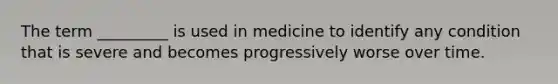 The term _________ is used in medicine to identify any condition that is severe and becomes progressively worse over time.