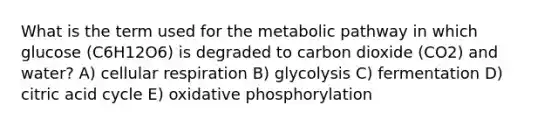 What is the term used for the metabolic pathway in which glucose (C6H12O6) is degraded to carbon dioxide (CO2) and water? A) cellular respiration B) glycolysis C) fermentation D) citric acid cycle E) oxidative phosphorylation