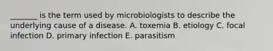 _______ is the term used by microbiologists to describe the underlying cause of a disease. A. toxemia B. etiology C. focal infection D. primary infection E. parasitism