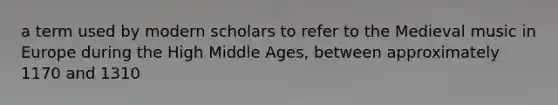 a term used by modern scholars to refer to the Medieval music in Europe during the High Middle Ages, between approximately 1170 and 1310