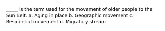 _____ is the term used for the movement of older people to the Sun Belt. a. Aging in place b. Geographic movement c. Residential movement d. Migratory stream