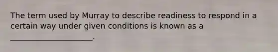 The term used by Murray to describe readiness to respond in a certain way under given conditions is known as a _____________________.