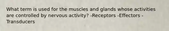 What term is used for the muscles and glands whose activities are controlled by nervous activity? -Receptors -Effectors -Transducers