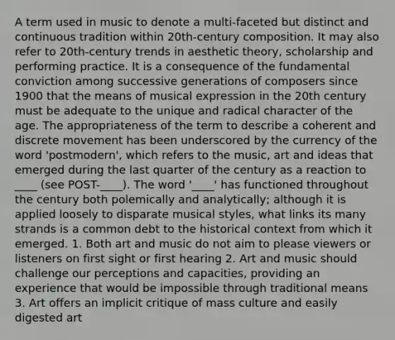 A term used in music to denote a multi-faceted but distinct and continuous tradition within 20th-century composition. It may also refer to 20th-century trends in aesthetic theory, scholarship and performing practice. It is a consequence of the fundamental conviction among successive generations of composers since 1900 that the means of musical expression in the 20th century must be adequate to the unique and radical character of the age. The appropriateness of the term to describe a coherent and discrete movement has been underscored by the currency of the word 'postmodern', which refers to the music, art and ideas that emerged during the last quarter of the century as a reaction to ____ (see POST-____). The word '____' has functioned throughout the century both polemically and analytically; although it is applied loosely to disparate musical styles, what links its many strands is a common debt to the historical context from which it emerged. 1. Both art and music do not aim to please viewers or listeners on first sight or first hearing 2. Art and music should challenge our perceptions and capacities, providing an experience that would be impossible through traditional means 3. Art offers an implicit critique of mass culture and easily digested art