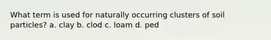 What term is used for naturally occurring clusters of soil particles? a. clay b. clod c. loam d. ped