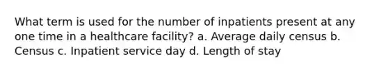 What term is used for the number of inpatients present at any one time in a healthcare facility? a. Average daily census b. Census c. Inpatient service day d. Length of stay