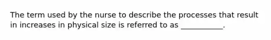 The term used by the nurse to describe the processes that result in increases in physical size is referred to as ___________.