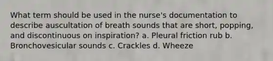 What term should be used in the nurse's documentation to describe auscultation of breath sounds that are short, popping, and discontinuous on inspiration? a. Pleural friction rub b. Bronchovesicular sounds c. Crackles d. Wheeze