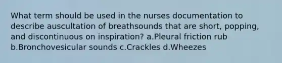 What term should be used in the nurses documentation to describe auscultation of breathsounds that are short, popping, and discontinuous on inspiration? a.Pleural friction rub b.Bronchovesicular sounds c.Crackles d.Wheezes