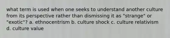 what term is used when one seeks to understand another culture from its perspective rather than dismissing it as "strange" or "exotic"? a. ethnocentrism b. culture shock c. culture relativism d. culture value