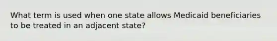 What term is used when one state allows Medicaid beneficiaries to be treated in an adjacent state?