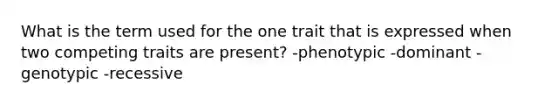 What is the term used for the one trait that is expressed when two competing traits are present? -phenotypic -dominant -genotypic -recessive