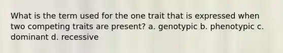 What is the term used for the one trait that is expressed when two competing traits are present? a. genotypic b. phenotypic c. dominant d. recessive