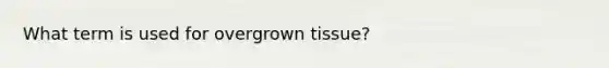 What term is used for overgrown tissue?