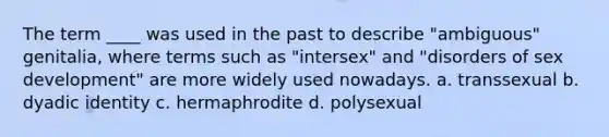 The term ____ was used in the past to describe "ambiguous" genitalia, where terms such as "intersex" and "disorders of sex development" are more widely used nowadays. a. transsexual b. dyadic identity c. hermaphrodite d. polysexual