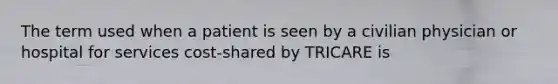 The term used when a patient is seen by a civilian physician or hospital for services cost-shared by TRICARE is