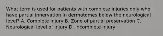 What term is used for patients with complete injuries only who have partial innervation in dermatomes below the neurological level? A. Complete injury B. Zone of partial preservation C. Neurological level of injury D. Incomplete injury