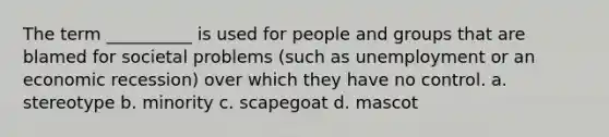 The term __________ is used for people and groups that are blamed for societal problems (such as unemployment or an economic recession) over which they have no control. a. stereotype b. minority c. scapegoat d. mascot