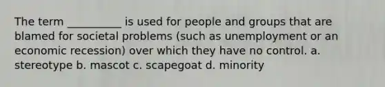 The term __________ is used for people and groups that are blamed for societal problems (such as unemployment or an economic recession) over which they have no control. a. stereotype b. mascot c. scapegoat d. minority