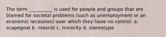 The term __________ is used for people and groups that are blamed for societal problems (such as unemployment or an economic recession) over which they have no control. a. scapegoat b. mascot c. minority d. stereotype