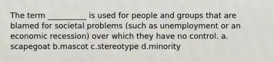 The term __________ is used for people and groups that are blamed for societal problems (such as unemployment or an economic recession) over which they have no control. a.​scapegoat b.​mascot c.​stereotype d.​minority