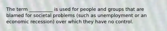 The term __________ is used for people and groups that are blamed for societal problems (such as unemployment or an economic recession) over which they have no control.