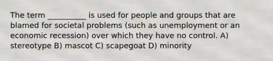 The term __________ is used for people and groups that are blamed for societal problems (such as unemployment or an economic recession) over which they have no control. A) stereotype B) mascot C) scapegoat D) minority