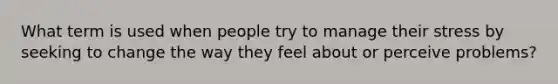 What term is used when people try to manage their stress by seeking to change the way they feel about or perceive problems?