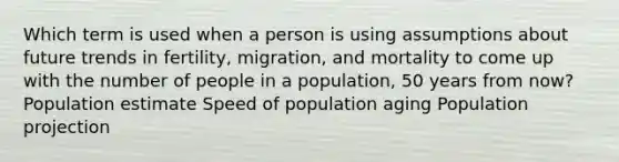 Which term is used when a person is using assumptions about future trends in fertility, migration, and mortality to come up with the number of people in a population, 50 years from now? Population estimate Speed of population aging Population projection