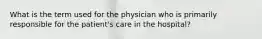 What is the term used for the physician who is primarily responsible for the patient's care in the hospital?