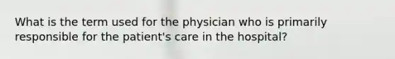 What is the term used for the physician who is primarily responsible for the patient's care in the hospital?