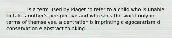 ________ is a term used by Piaget to refer to a child who is unable to take another's perspective and who sees the world only in terms of themselves. a centration b imprinting c egocentrism d conservation e abstract thinking