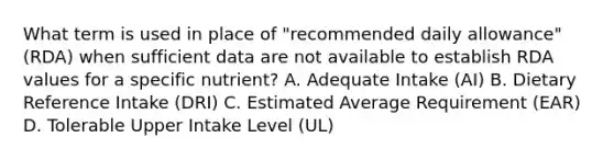 What term is used in place of "recommended daily allowance" (RDA) when sufficient data are not available to establish RDA values for a specific nutrient? A. Adequate Intake (AI) B. Dietary Reference Intake (DRI) C. Estimated Average Requirement (EAR) D. Tolerable Upper Intake Level (UL)