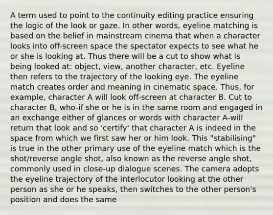 A term used to point to the continuity editing practice ensuring the logic of the look or gaze. In other words, eyeline matching is based on the belief in mainstream cinema that when a character looks into off-screen space the spectator expects to see what he or she is looking at. Thus there will be a cut to show what is being looked at: object, view, another character, etc. Eyeline then refers to the trajectory of the looking eye. The eyeline match creates order and meaning in cinematic space. Thus, for example, character A will look off-screen at character B. Cut to character B, who-if she or he is in the same room and engaged in an exchange either of glances or words with character A-will return that look and so 'certify' that character A is indeed in the space from which we first saw her or him look. This "stabilising" is true in the other primary use of the eyeline match which is the shot/reverse angle shot, also known as the reverse angle shot, commonly used in close-up dialogue scenes. The camera adopts the eyeline trajectory of the interlocutor looking at the other person as she or he speaks, then switches to the other person's position and does the same