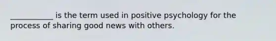 ___________ is the term used in positive psychology for the process of sharing good news with others.