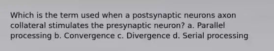 Which is the term used when a postsynaptic neurons axon collateral stimulates the presynaptic neuron? a. Parallel processing b. Convergence c. Divergence d. Serial processing