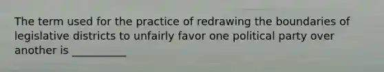 The term used for the practice of redrawing the boundaries of legislative districts to unfairly favor one political party over another is __________