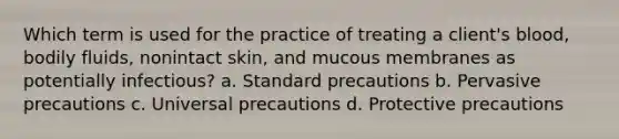 Which term is used for the practice of treating a client's blood, bodily fluids, nonintact skin, and mucous membranes as potentially infectious? a. Standard precautions b. Pervasive precautions c. Universal precautions d. Protective precautions