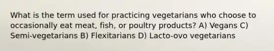 What is the term used for practicing vegetarians who choose to occasionally eat meat, fish, or poultry products? A) Vegans C) Semi-vegetarians B) Flexitarians D) Lacto-ovo vegetarians