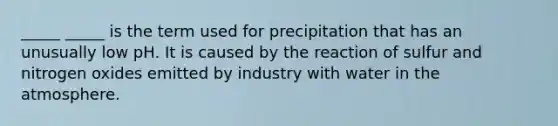 _____ _____ is the term used for precipitation that has an unusually low pH. It is caused by the reaction of sulfur and nitrogen oxides emitted by industry with water in the atmosphere.