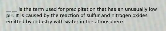 __ __ is the term used for precipitation that has an unusually low pH. It is caused by the reaction of sulfur and nitrogen oxides emitted by industry with water in the atmosphere.