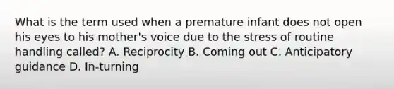 What is the term used when a premature infant does not open his eyes to his mother's voice due to the stress of routine handling called? A. Reciprocity B. Coming out C. Anticipatory guidance D. In-turning