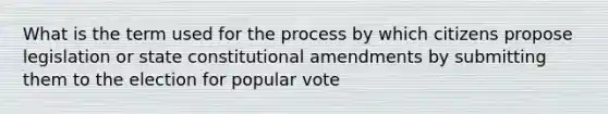 What is the term used for the process by which citizens propose legislation or state <a href='https://www.questionai.com/knowledge/kwa23tRjjj-constitutional-amendments' class='anchor-knowledge'>constitutional amendments</a> by submitting them to the election for popular vote