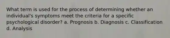 What term is used for the process of determining whether an individual's symptoms meet the criteria for a specific psychological disorder? a. Prognosis b. Diagnosis c. Classification d. Analysis