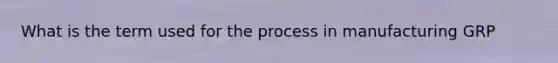 What is the term used for the process in manufacturing GRP