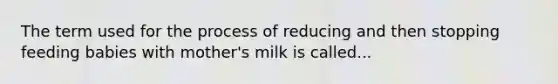 The term used for the process of reducing and then stopping feeding babies with mother's milk is called...