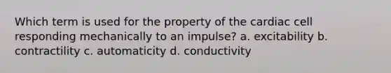 Which term is used for the property of the cardiac cell responding mechanically to an impulse? a. excitability b. contractility c. automaticity d. conductivity