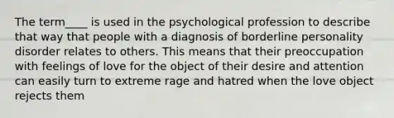 The term____ is used in the psychological profession to describe that way that people with a diagnosis of borderline personality disorder relates to others. This means that their preoccupation with feelings of love for the object of their desire and attention can easily turn to extreme rage and hatred when the love object rejects them