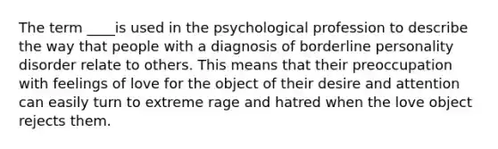 The term ____is used in the psychological profession to describe the way that people with a diagnosis of borderline personality disorder relate to others. This means that their preoccupation with feelings of love for the object of their desire and attention can easily turn to extreme rage and hatred when the love object rejects them.